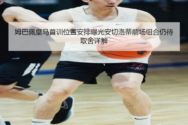 姆巴佩皇马首训位置安排曝光安切洛蒂前场组合仍待取舍详解