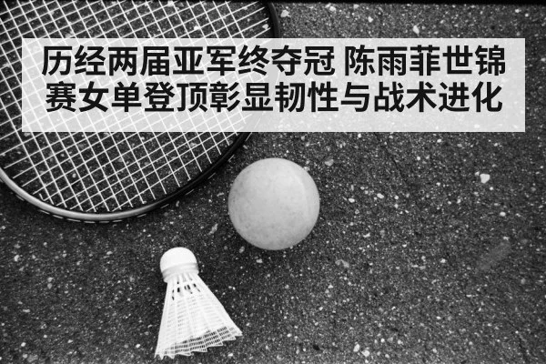 历经两届亚军终夺冠 陈雨菲世锦赛女单登顶彰显韧性与战术进化（AGLive）