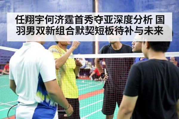 任翔宇何济霆首秀夺亚深度分析 国羽男双新组合默契短板待补与未来
