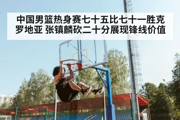 中国男篮热身赛七十五比七十一胜克罗地亚 张镇麟砍二十分展现锋线价值