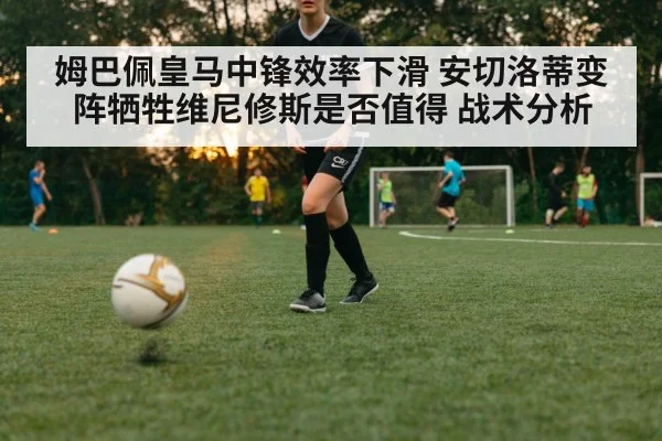 姆巴佩皇马中锋效率下滑 安切洛蒂变阵牺牲维尼修斯是否值得 战术分析
