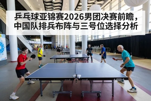 乒乓球亚锦赛2026男团决赛前瞻,中国队排兵布阵与三号位选择分析