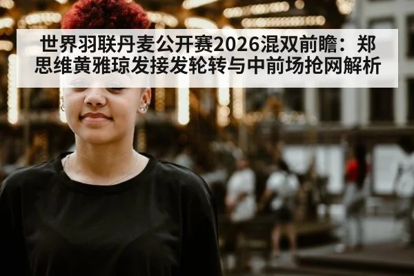 世界羽联丹麦公开赛2026混双前瞻：郑思维黄雅琼发接发轮转与中前场抢网解析