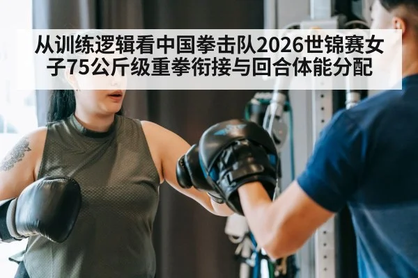 从训练逻辑看中国拳击队2026世锦赛女子75公斤级重拳衔接与回合体能分配
